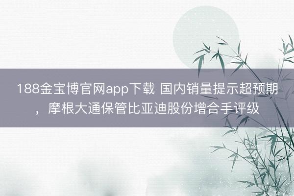 188金宝博官网app下载 国内销量提示超预期，摩根大通保管比亚迪股份增合手评级