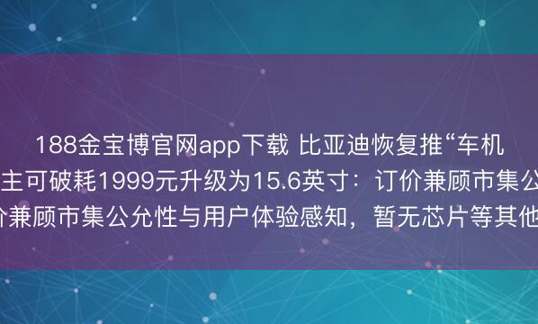 188金宝博官网app下载 比亚迪恢复推“车机屏幕小换大”办事，车主可破耗1999元升级为15.6英寸：订价兼顾市集公允性与用户体验感知，暂无芯片等其他硬件升级谋略
