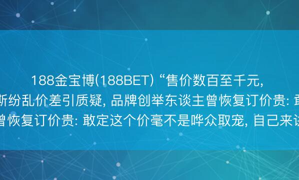 188金宝博(188BET) “售价数百至千元， 资本仅37.8元”， 泰兰尼斯纷乱价差引质疑， 品牌创举东谈主曾恢复订价贵: 敢定这个价毫不是哗众取宠， 自己来讲是有中枢内核