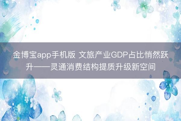 金博宝app手机版 文旅产业GDP占比悄然跃升——灵通消费结构提质升级新空间