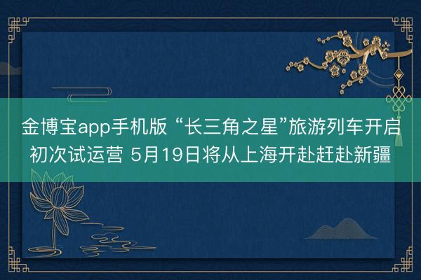 金博宝app手机版 “长三角之星”旅游列车开启初次试运营 5月19日将从上海开赴赶赴新疆