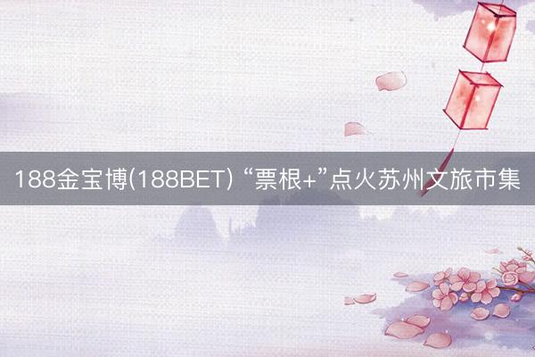 188金宝博(188BET) “票根+”点火苏州文旅市集