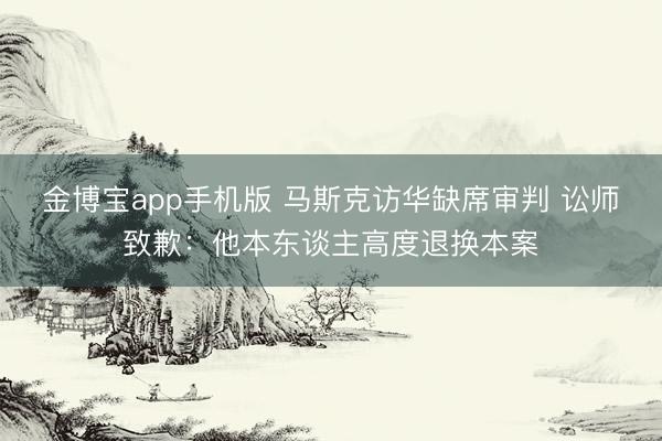 金博宝app手机版 马斯克访华缺席审判 讼师致歉：他本东谈主高度退换本案