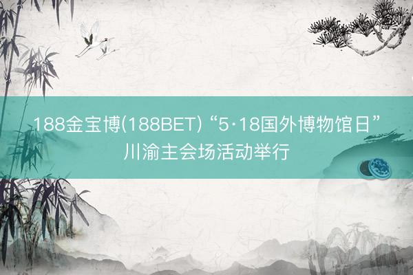 188金宝博(188BET) “5·18国外博物馆日”川渝主会场活动举行