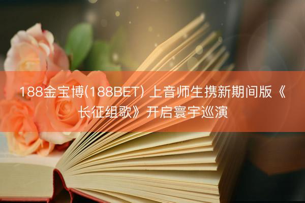 188金宝博(188BET) 上音师生携新期间版《长征组歌》开启寰宇巡演