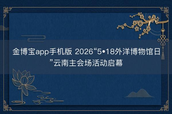 金博宝app手机版 2026“5•18外洋博物馆日”云南主会场活动启幕
