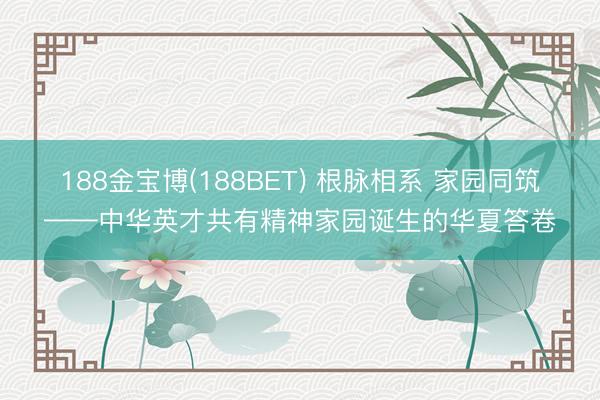 188金宝博(188BET) 根脉相系 家园同筑——中华英才共有精神家园诞生的华夏答卷
