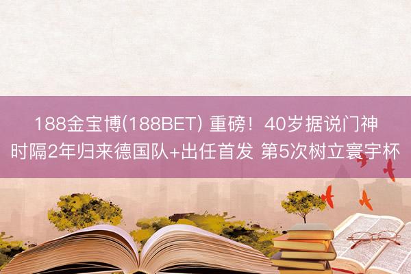 188金宝博(188BET) 重磅！40岁据说门神时隔2年归来德国队+出任首发 第5次树立寰宇杯