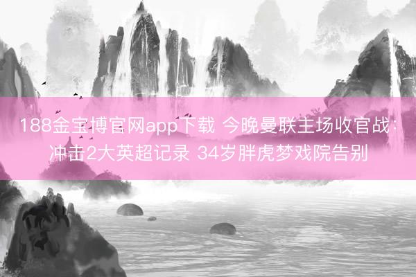 188金宝博官网app下载 今晚曼联主场收官战：冲击2大英超记录 34岁胖虎梦戏院告别