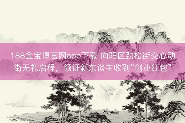 188金宝博官网app下载 向阳区劲松街交心动街无礼启程，领证新东谈主收到“创业红包”