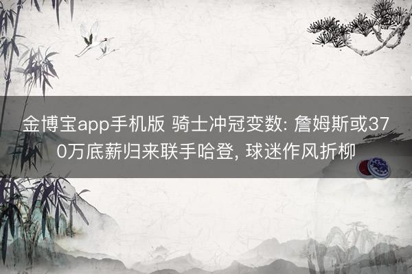 金博宝app手机版 骑士冲冠变数: 詹姆斯或370万底薪归来联手哈登， 球迷作风折柳