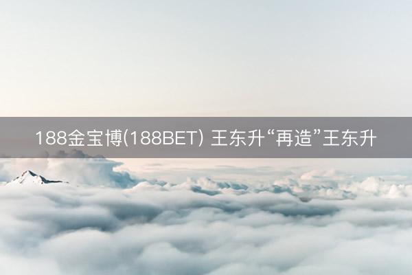 188金宝博(188BET) 王东升“再造”王东升