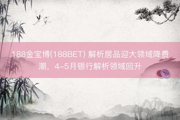 188金宝博(188BET) 解析居品迎大领域降费潮，4-5月银行解析领域回升