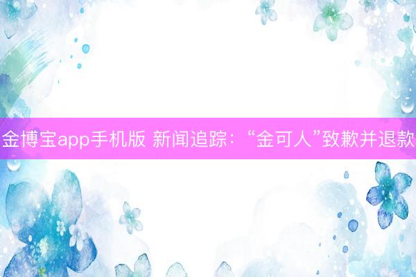 金博宝app手机版 新闻追踪：“金可人”致歉并退款