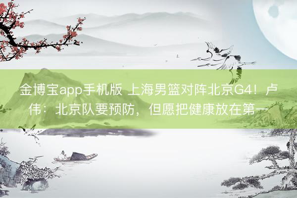 金博宝app手机版 上海男篮对阵北京G4！卢伟：北京队要预防，但愿把健康放在第一