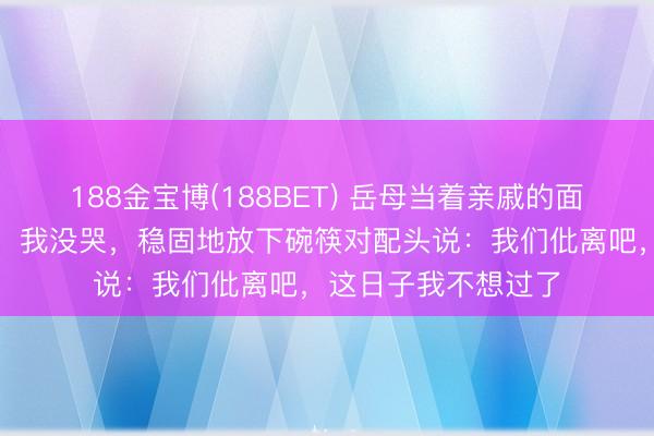 188金宝博(188BET) 岳母当着亲戚的面把剩菜倒进我碗里，我没哭，稳固地放下碗筷对配头说：我们仳离吧，这日子我不想过了