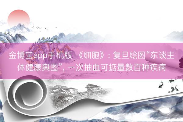 金博宝app手机版 《细胞》: 复旦绘图“东谈主体健康舆图”， 一次抽血可掂量数百种疾病