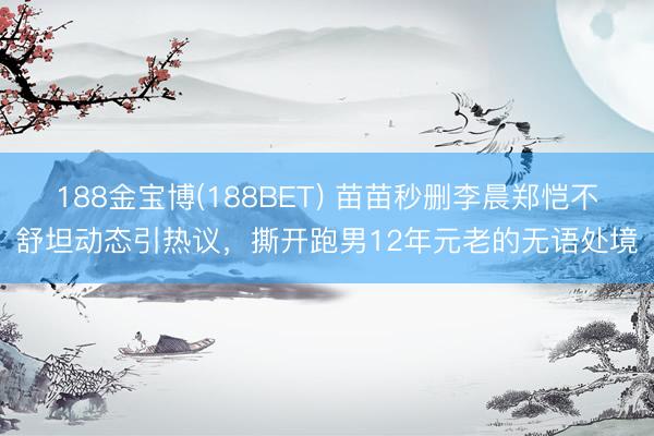 188金宝博(188BET) 苗苗秒删李晨郑恺不舒坦动态引热议，撕开跑男12年元老的无语处境