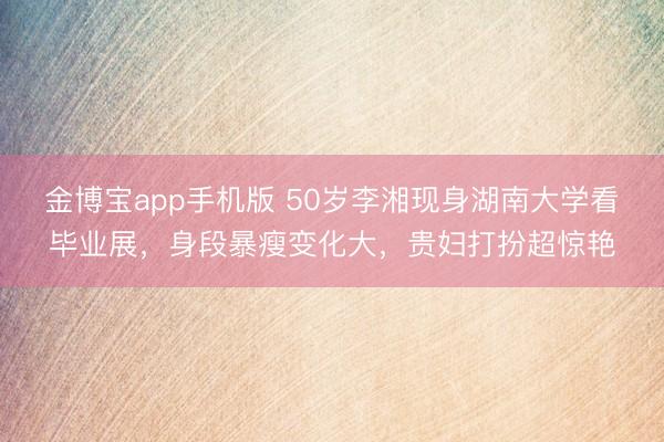 金博宝app手机版 50岁李湘现身湖南大学看毕业展，身段暴瘦变化大，贵妇打扮超惊艳
