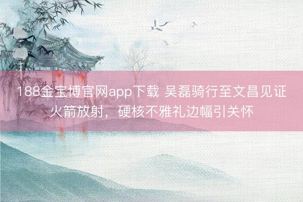 188金宝博官网app下载 吴磊骑行至文昌见证火箭放射，硬核不雅礼边幅引关怀