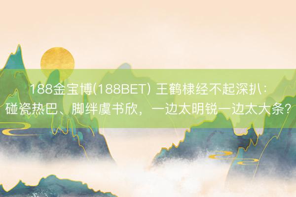 188金宝博(188BET) 王鹤棣经不起深扒：碰瓷热巴、脚绊虞书欣，一边太明锐一边太大条？