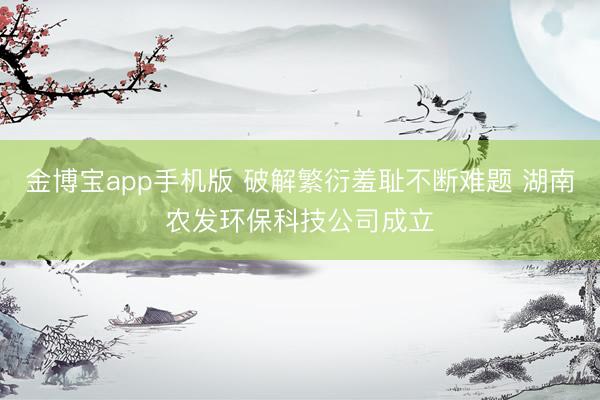 金博宝app手机版 破解繁衍羞耻不断难题 湖南农发环保科技公司成立