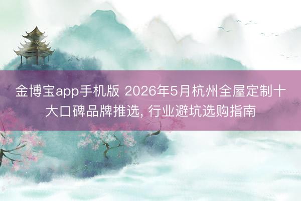 金博宝app手机版 2026年5月杭州全屋定制十大口碑品牌推选， 行业避坑选购指南