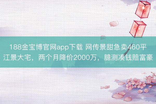 188金宝博官网app下载 网传景甜急卖460平江景大宅,两个月降价2000万,臆测凑钱赔富豪