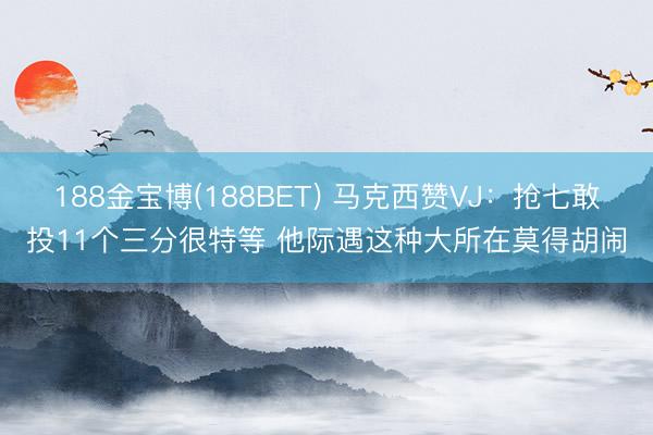 188金宝博(188BET) 马克西赞VJ：抢七敢投11个三分很特等 他际遇这种大所在莫得胡闹
