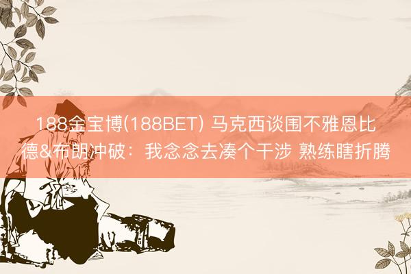 188金宝博(188BET) 马克西谈围不雅恩比德&布朗冲破：我念念去凑个干涉 熟练瞎折腾