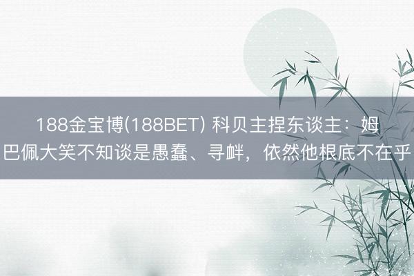 188金宝博(188BET) 科贝主捏东谈主：姆巴佩大笑不知谈是愚蠢、寻衅，依然他根底不在乎