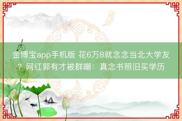 金博宝app手机版 花6万8就念念当北大学友？网红郭有才被群嘲：