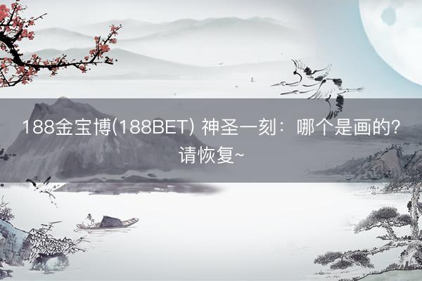 188金宝博(188BET) 神圣一刻：哪个是画的？请恢复~