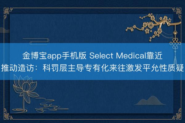 金博宝app手机版 Select Medical靠近推动造访：科罚层主导专有化来往激发平允性质疑