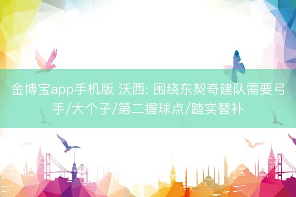 金博宝app手机版 沃西: 围绕东契奇建队需要弓手/大个子/第二握球点/踏实替补