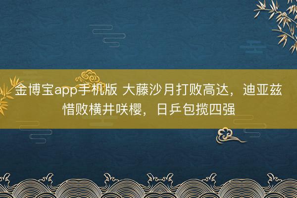 金博宝app手机版 大藤沙月打败高达，迪亚兹惜败横井咲樱，日乒包揽四强