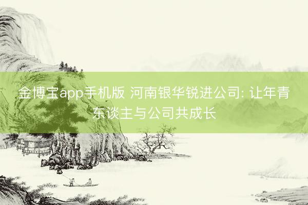 金博宝app手机版 河南银华锐进公司: 让年青东谈主与公司共成长