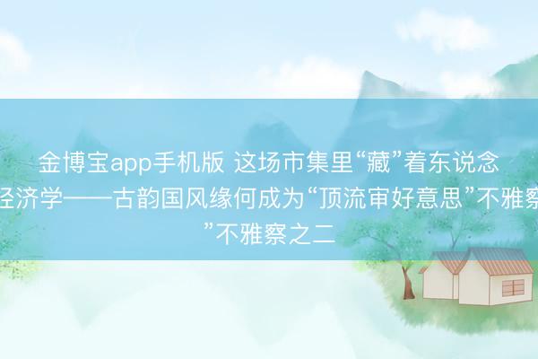 金博宝app手机版 这场市集里“藏”着东说念主文经济学——古韵国风缘何成为“顶流审好意思”不雅察之二