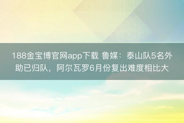 188金宝博官网app下载 鲁媒：泰山队5名外助已归队，阿尔瓦罗6月份复出难度相比大