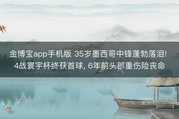 金博宝app手机版 35岁墨西哥中锋蓬勃落泪! 4战寰宇杯终获首球, 6年前头部重伤险丧命