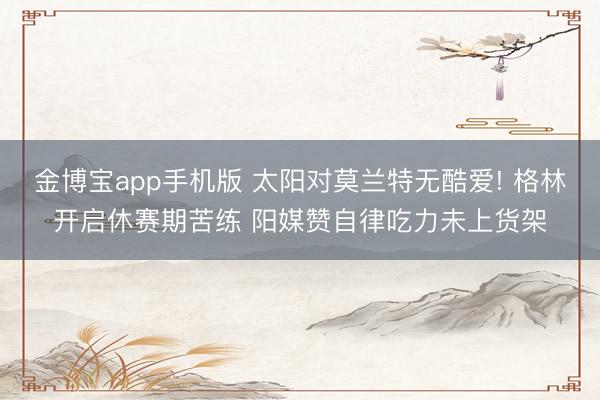 金博宝app手机版 太阳对莫兰特无酷爱! 格林开启休赛期苦练 阳媒赞自律吃力未上货架