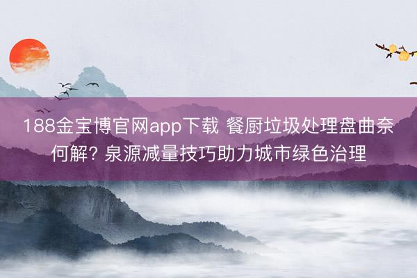 188金宝博官网app下载 餐厨垃圾处理盘曲奈何解? 泉源减量技巧助力城市绿色治理