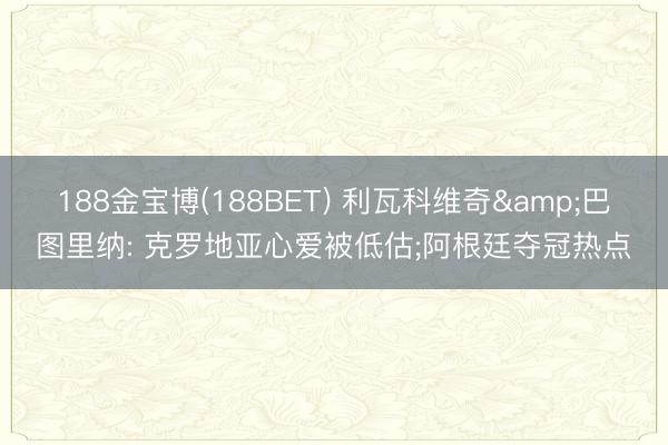 188金宝博(188BET) 利瓦科维奇&巴图里纳: 克罗地亚心爱被低估;阿根廷夺冠热点