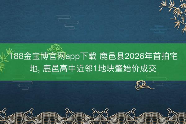 188金宝博官网app下载 鹿邑县2026年首拍宅地， 鹿邑高中近邻1地块肇始价成交