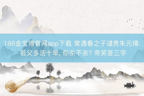 188金宝博官网app下载 常遇春之子谴责朱元璋: 若父多活十年， 你杀不杀? 帝笑答三字