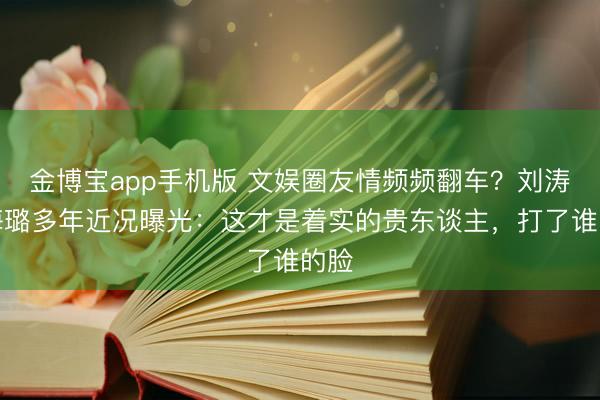 金博宝app手机版 文娱圈友情频频翻车？刘涛秦海璐多年近况曝光：这才是着实的贵东谈主，打了谁的脸