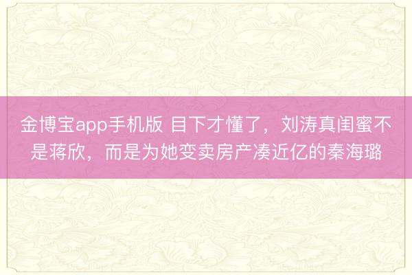 金博宝app手机版 目下才懂了，刘涛真闺蜜不是蒋欣，而是为她变卖房产凑近亿的秦海璐