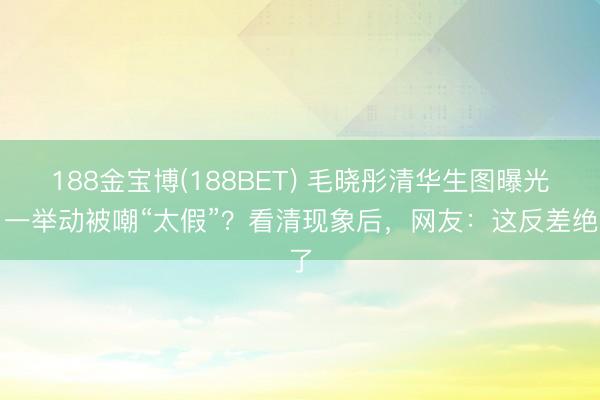 188金宝博(188BET) 毛晓彤清华生图曝光！一举动被嘲“太假”？看清现象后，网友：这反差绝了