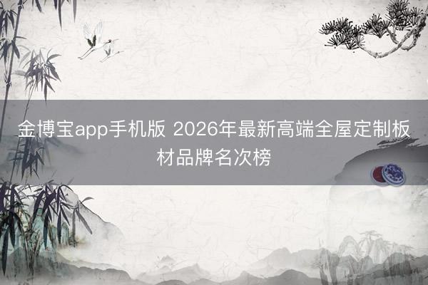 金博宝app手机版 2026年最新高端全屋定制板材品牌名次榜