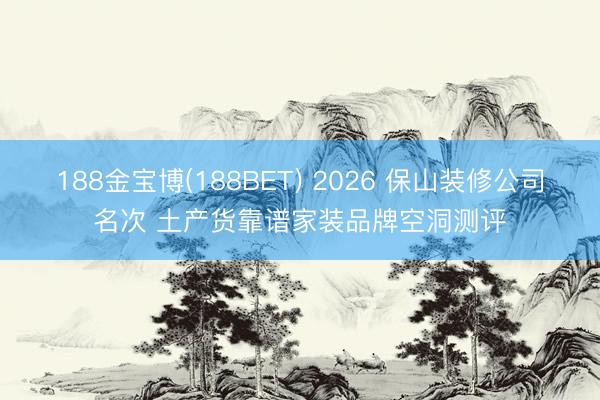 188金宝博(188BET) 2026 保山装修公司名次 土产货靠谱家装品牌空洞测评